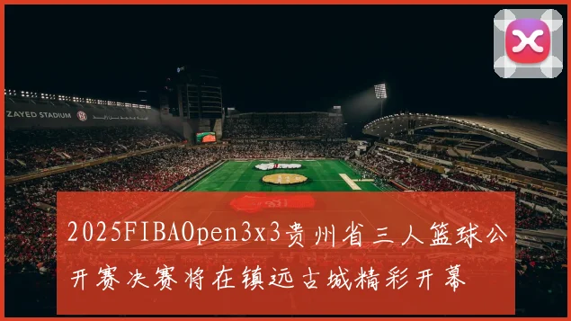 2025FIBAOpen3x3贵州省三人篮球公开赛决赛将在镇远古城精彩开幕