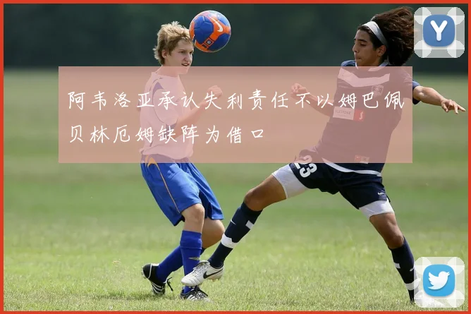 阿韦洛亚承认失利责任不以姆巴佩贝林厄姆缺阵为借口