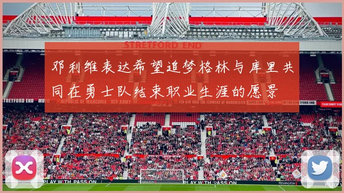 邓利维表达希望追梦格林与库里共同在勇士队结束职业生涯的愿景