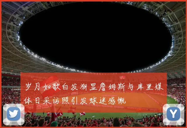 岁月如歌白发渐显詹姆斯与库里媒体日采访照引发球迷感慨