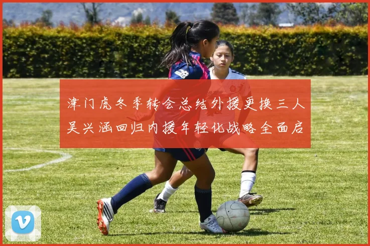 津门虎冬季转会总结外援更换三人吴兴涵回归内援年轻化战略全面启动