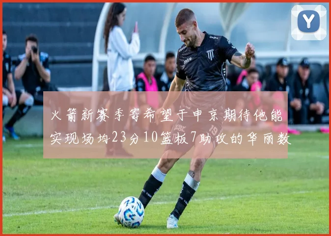 火箭新赛季寄希望于申京期待他能实现场均23分10篮板7助攻的华丽数据