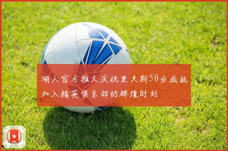 湖人官方推文庆祝里夫斯50分成就加入精英俱乐部的辉煌时刻