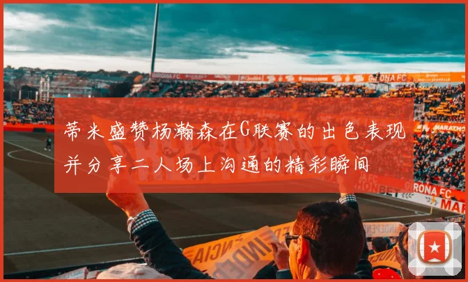 蒂米盛赞杨瀚森在G联赛的出色表现并分享二人场上沟通的精彩瞬间