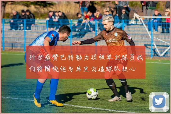 科尔盛赞巴特勒为顶级单打球员我们将围绕他与库里打造球队核心
