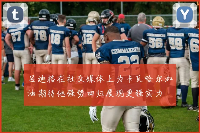 吕迪格在社交媒体上为卡瓦哈尔加油期待他强势回归展现更强实力