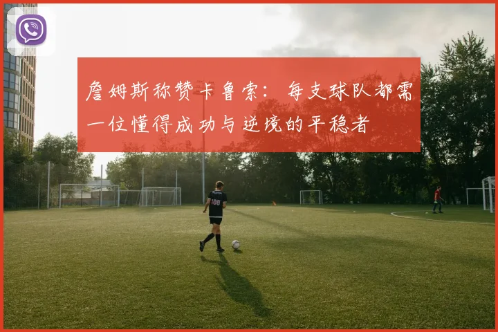 詹姆斯称赞卡鲁索：每支球队都需一位懂得成功与逆境的平稳者