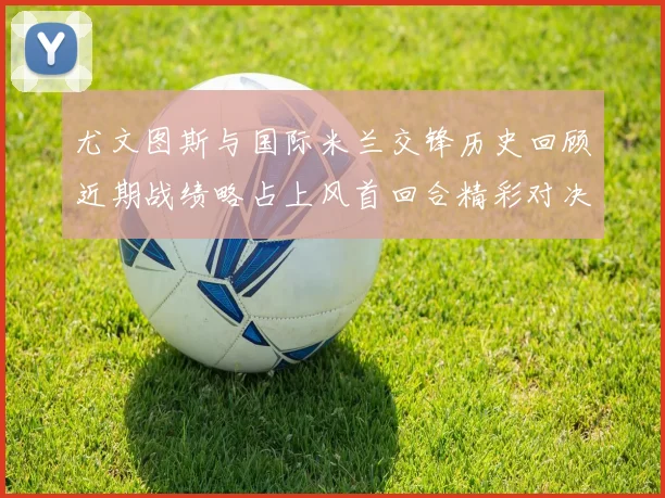 尤文图斯与国际米兰交锋历史回顾近期战绩略占上风首回合精彩对决回顾