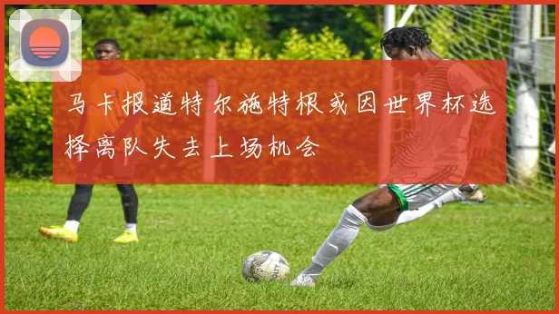 马卡报道特尔施特根或因世界杯选择离队失去上场机会