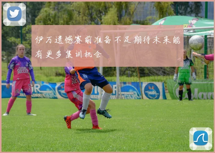 伊万遗憾赛前准备不足期待未来能有更多集训机会