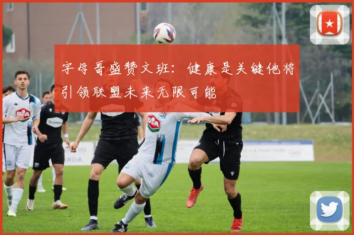 字母哥盛赞文班：健康是关键他将引领联盟未来无限可能