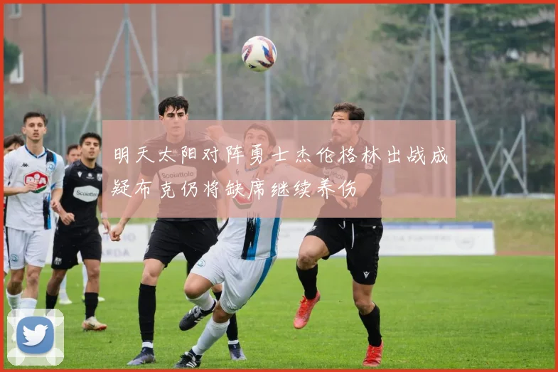 明天太阳对阵勇士杰伦格林出战成疑布克仍将缺席继续养伤