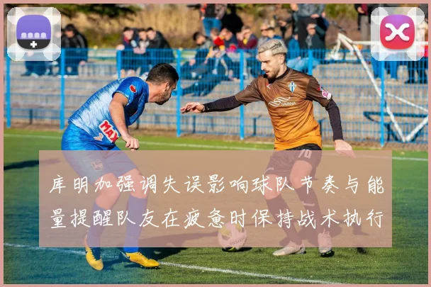 库明加强调失误影响球队节奏与能量提醒队友在疲惫时保持战术执行力