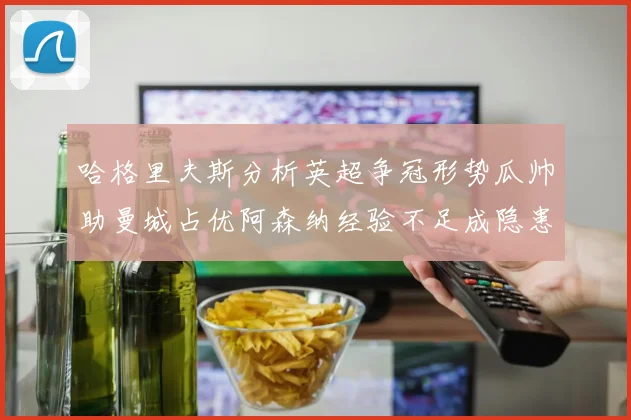 哈格里夫斯分析英超争冠形势瓜帅助曼城占优阿森纳经验不足成隐患