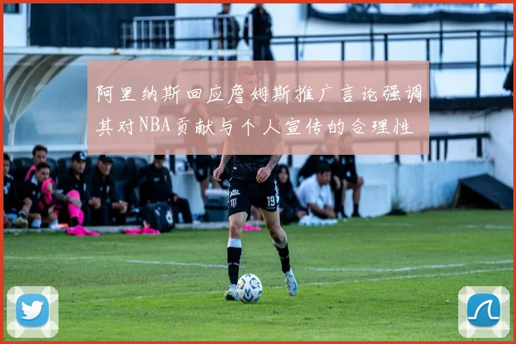 阿里纳斯回应詹姆斯推广言论强调其对NBA贡献与个人宣传的合理性