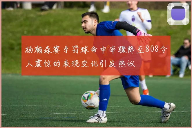 杨瀚森赛季罚球命中率骤降至808令人震惊的表现变化引发热议