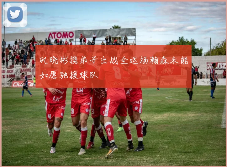 巩晓彬携弟子出战全运杨瀚森未能如愿驰援球队