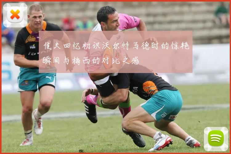 佳夫回忆初识沃尔特马德时的惊艳瞬间与梅西的对比之感