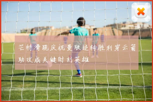 芒特滑跪庆祝曼联逆转胜利穿云箭助攻成关键时刻英雄