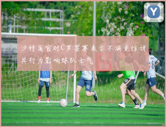 沙特高官对C罗罢赛表示不满竟惊讶其行为影响球队士气