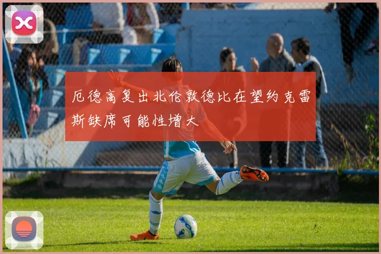 厄德高复出北伦敦德比在望约克雷斯缺席可能性增大