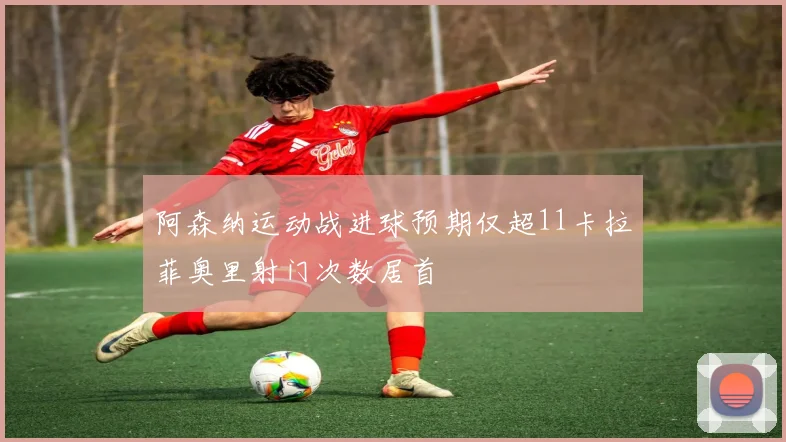 阿森纳运动战进球预期仅超11卡拉菲奥里射门次数居首