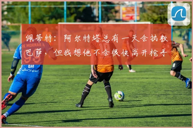 佩蒂特：阿尔特塔总有一天会执教巴萨，但我想他不会很快离开枪手