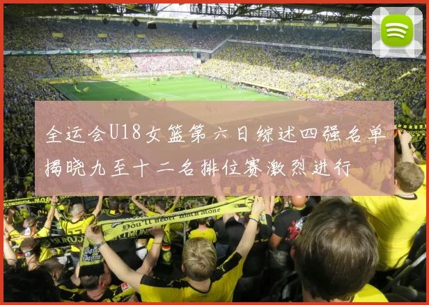 全运会U18女篮第六日综述四强名单揭晓九至十二名排位赛激烈进行