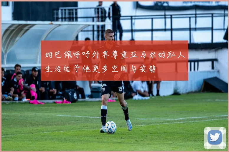 姆巴佩呼吁外界尊重亚马尔的私人生活给予他更多空间与安静